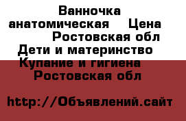 Ванночка анатомическая  › Цена ­ 2 500 - Ростовская обл. Дети и материнство » Купание и гигиена   . Ростовская обл.